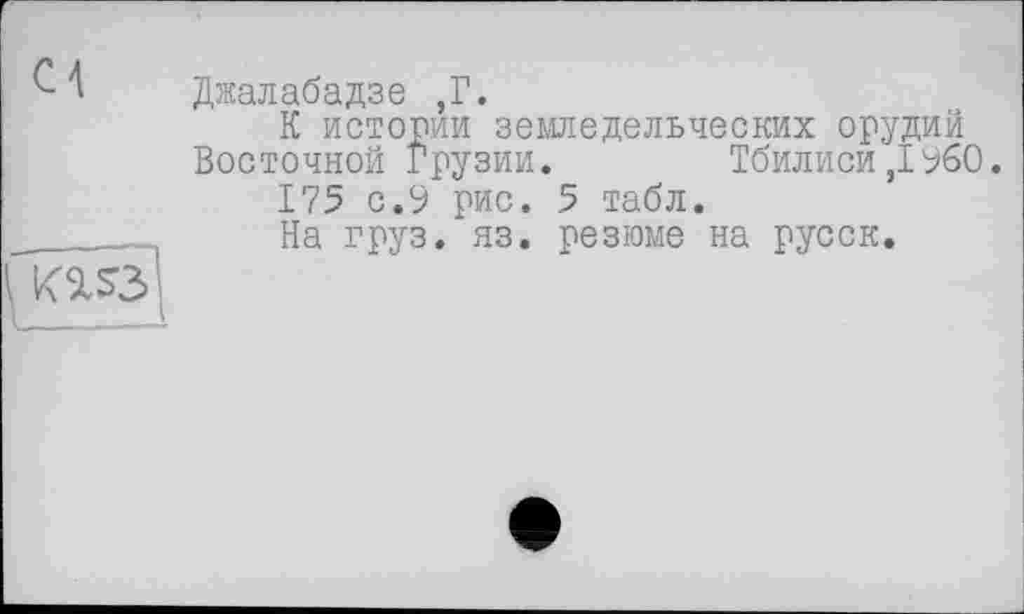 ﻿Джалабадзе ,Г.
К истории земледельческих орудий Восточной Грузии.	Тбилиси,1960.
175 с.9 рис. 5 табл.
На груз. яз. резюме на русск.